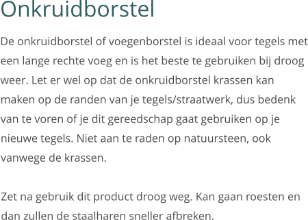 Onkruidborstel De onkruidborstel of voegenborstel is ideaal voor tegels met een lange rechte voeg en is het beste te gebruiken bij droog weer. Let er wel op dat de onkruidborstel krassen kan maken op de randen van je tegels/straatwerk, dus bedenk van te voren of je dit gereedschap gaat gebruiken op je nieuwe tegels. Niet aan te raden op natuursteen, ook vanwege de krassen.   Zet na gebruik dit product droog weg. Kan gaan roesten en dan zullen de staalharen sneller afbreken.
