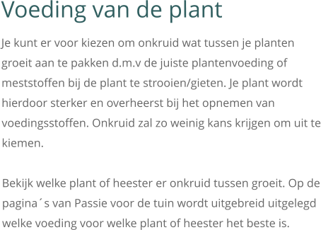 Voeding van de plant Je kunt er voor kiezen om onkruid wat tussen je planten groeit aan te pakken d.m.v de juiste plantenvoeding of meststoffen bij de plant te strooien/gieten. Je plant wordt hierdoor sterker en overheerst bij het opnemen van voedingsstoffen. Onkruid zal zo weinig kans krijgen om uit te kiemen.  Bekijk welke plant of heester er onkruid tussen groeit. Op de pagina´s van Passie voor de tuin wordt uitgebreid uitgelegd welke voeding voor welke plant of heester het beste is.