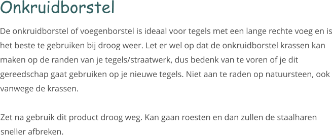 Onkruidborstel De onkruidborstel of voegenborstel is ideaal voor tegels met een lange rechte voeg en is het beste te gebruiken bij droog weer. Let er wel op dat de onkruidborstel krassen kan maken op de randen van je tegels/straatwerk, dus bedenk van te voren of je dit gereedschap gaat gebruiken op je nieuwe tegels. Niet aan te raden op natuursteen, ook vanwege de krassen.   Zet na gebruik dit product droog weg. Kan gaan roesten en dan zullen de staalharen sneller afbreken.