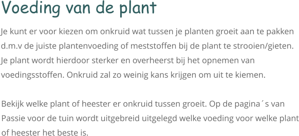 Voeding van de plant Je kunt er voor kiezen om onkruid wat tussen je planten groeit aan te pakken d.m.v de juiste plantenvoeding of meststoffen bij de plant te strooien/gieten. Je plant wordt hierdoor sterker en overheerst bij het opnemen van voedingsstoffen. Onkruid zal zo weinig kans krijgen om uit te kiemen.  Bekijk welke plant of heester er onkruid tussen groeit. Op de pagina´s van Passie voor de tuin wordt uitgebreid uitgelegd welke voeding voor welke plant of heester het beste is.